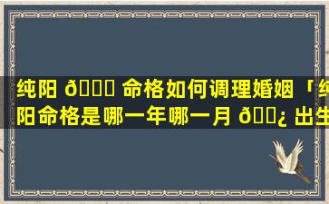 纯阳 🐕 命格如何调理婚姻「纯阳命格是哪一年哪一月 🌿 出生」